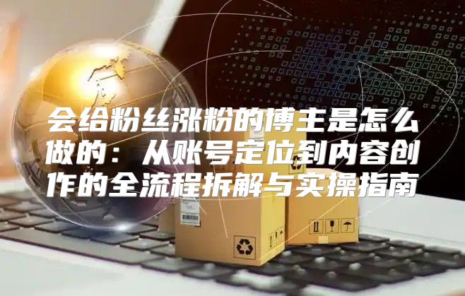 会给粉丝涨粉的博主是怎么做的：从账号定位到内容创作的全流程拆解与实操指南