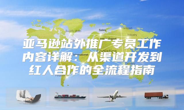 亚马逊站外推广专员工作内容详解：从渠道开发到红人合作的全流程指南