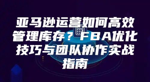 亚马逊运营如何高效管理库存？FBA优化技巧与团队协作实战指南