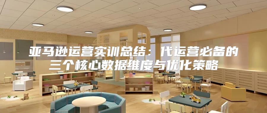 亚马逊运营实训总结：代运营必备的三个核心数据维度与优化策略
