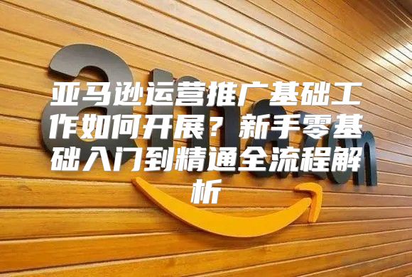 亚马逊运营推广基础工作如何开展？新手零基础入门到精通全流程解析