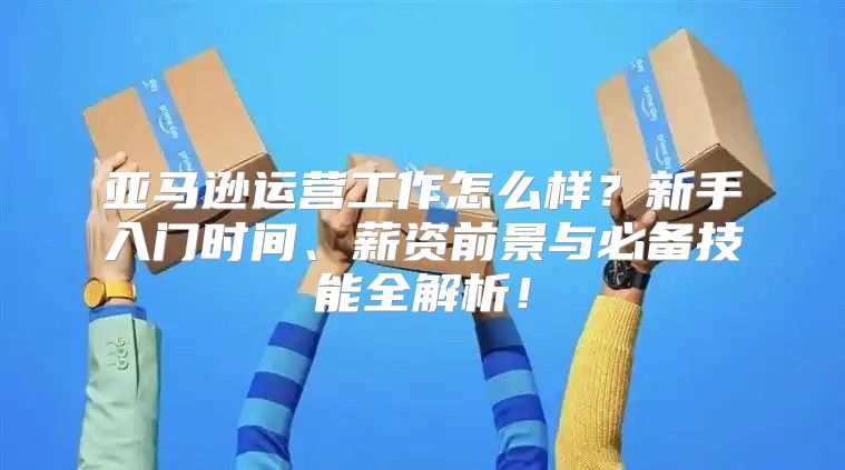 亚马逊运营工作怎么样？新手入门时间、薪资前景与必备技能全解析！