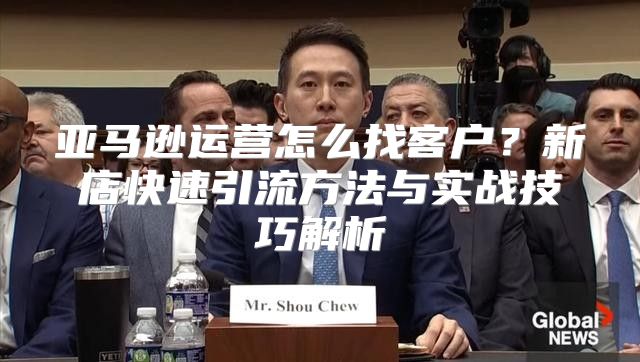 亚马逊运营怎么找客户？新店快速引流方法与实战技巧解析