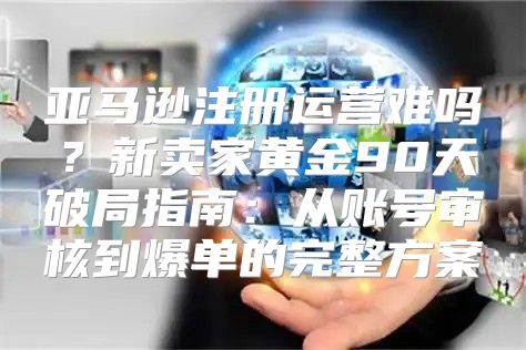 亚马逊注册运营难吗？新卖家黄金90天破局指南：从账号审核到爆单的完整方案