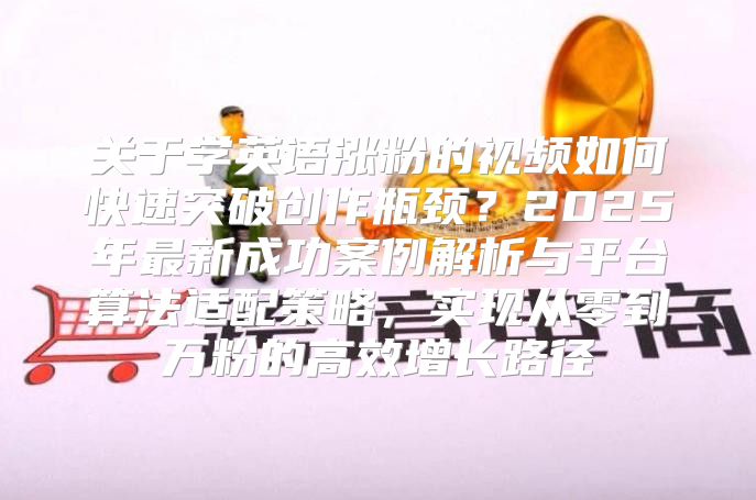 关于学英语涨粉的视频如何快速突破创作瓶颈？2025年最新成功案例解析与平台算法适配策略，实现从零到万粉的高效增长路径