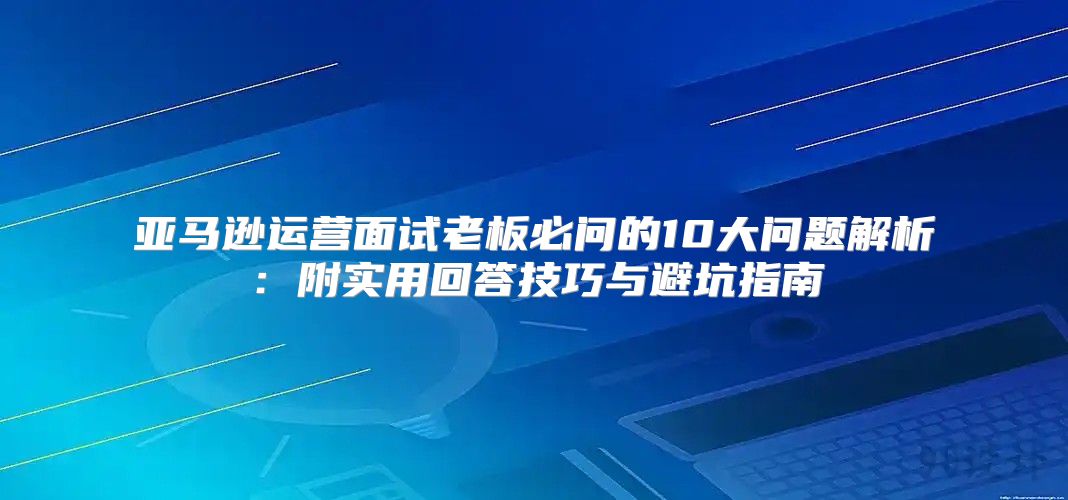 亚马逊运营面试老板必问的10大问题解析：附实用回答技巧与避坑指南