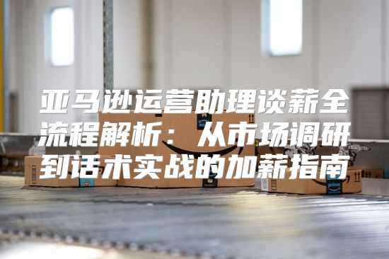 亚马逊运营助理谈薪全流程解析：从市场调研到话术实战的加薪指南