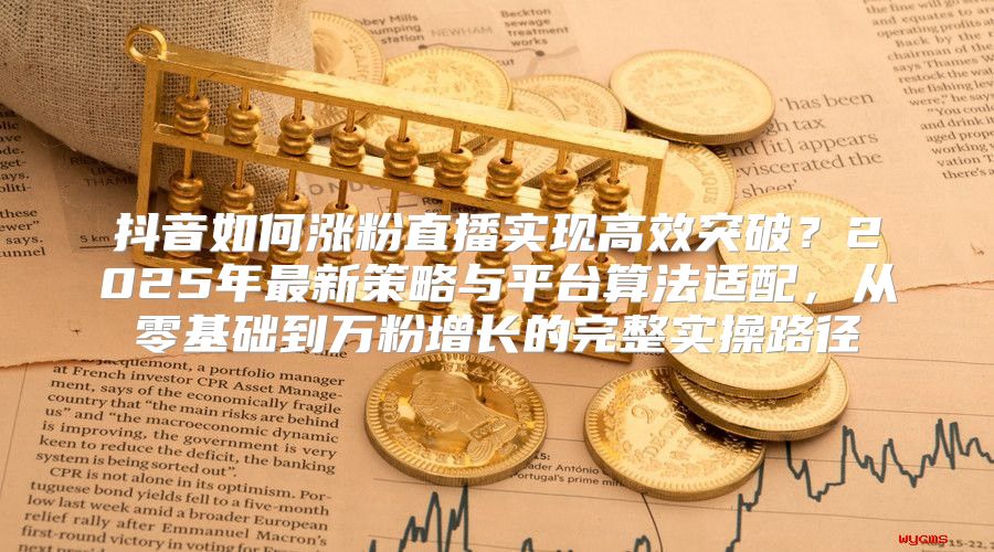 抖音如何涨粉直播实现高效突破？2025年最新策略与平台算法适配，从零基础到万粉增长的完整实操路径