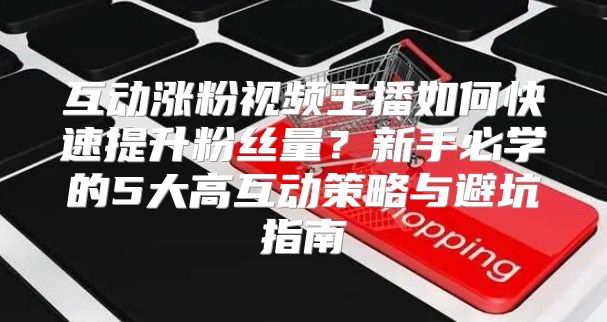 互动涨粉视频主播如何快速提升粉丝量？新手必学的5大高互动策略与避坑指南