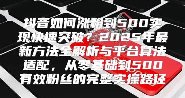 抖音如何涨粉到500实现快速突破？2025年最新方法全解析与平台算法适配，从零基础到500有效粉丝的完整实操路径