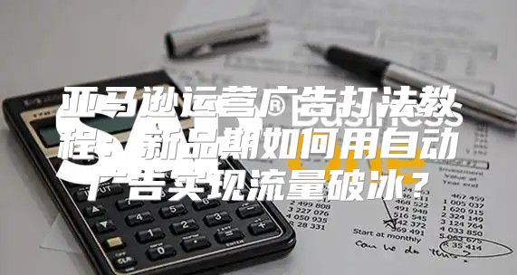 亚马逊运营广告打法教程：新品期如何用自动广告实现流量破冰？
