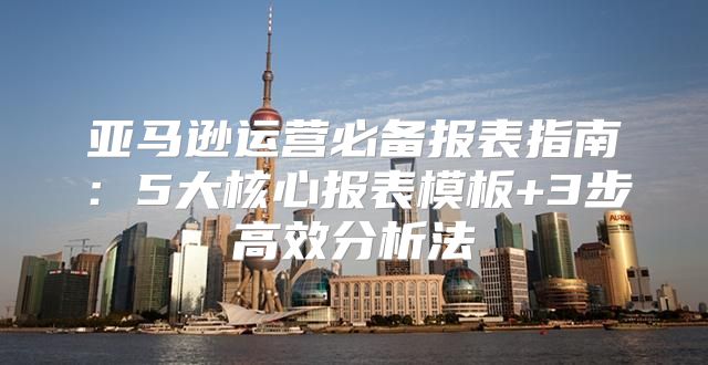 亚马逊运营必备报表指南：5大核心报表模板+3步高效分析法