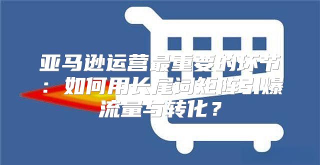 亚马逊运营最重要的环节：如何用长尾词矩阵引爆流量与转化？