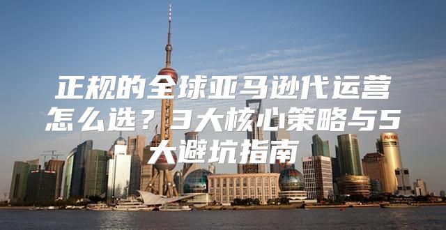 正规的全球亚马逊代运营怎么选？3大核心策略与5大避坑指南