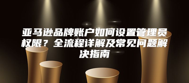 亚马逊品牌账户如何设置管理员权限？全流程详解及常见问题解决指南