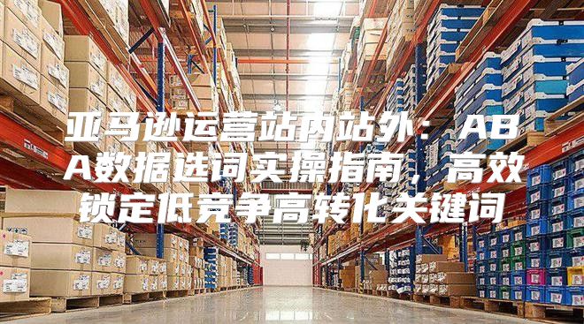 亚马逊运营站内站外：ABA数据选词实操指南，高效锁定低竞争高转化关键词