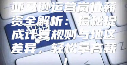 亚马逊运营岗位薪资全解析：揭秘提成计算规则与地区差异，轻松拿高薪！