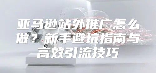 亚马逊站外推广怎么做？新手避坑指南与高效引流技巧