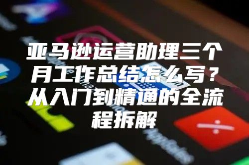 亚马逊运营助理三个月工作总结怎么写？从入门到精通的全流程拆解