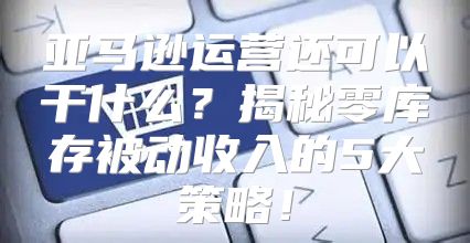 亚马逊运营还可以干什么？揭秘零库存被动收入的5大策略！