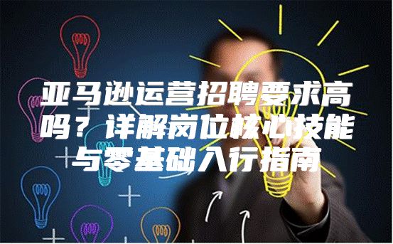 亚马逊运营招聘要求高吗？详解岗位核心技能与零基础入行指南