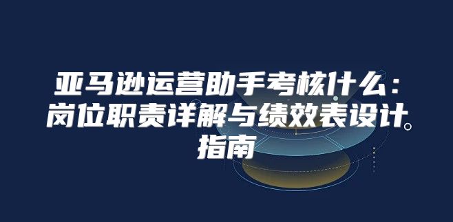 亚马逊运营助手考核什么：岗位职责详解与绩效表设计指南