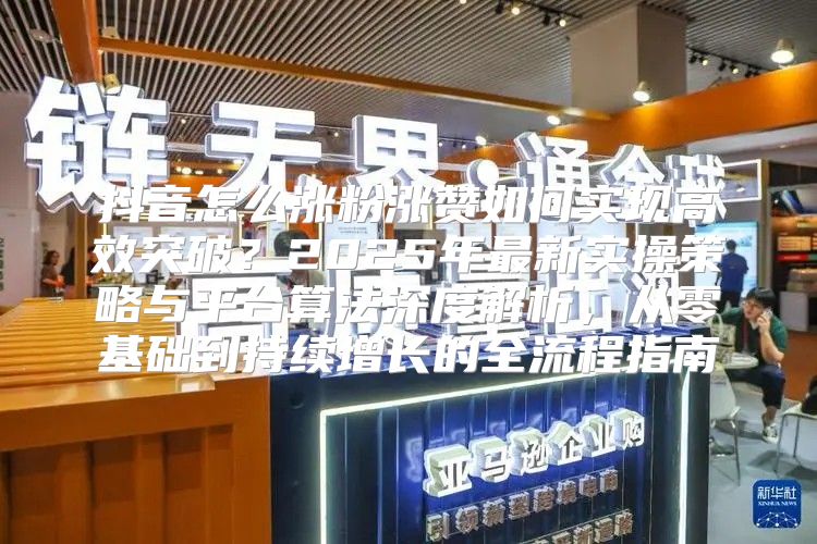 抖音怎么涨粉涨赞如何实现高效突破？2025年最新实操策略与平台算法深度解析，从零基础到持续增长的全流程指南