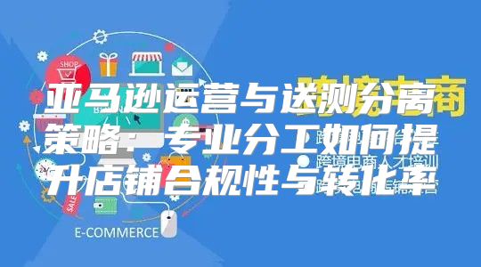亚马逊运营与送测分离策略：专业分工如何提升店铺合规性与转化率