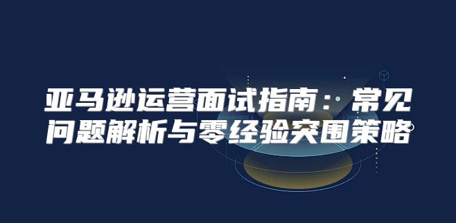 亚马逊运营面试指南：常见问题解析与零经验突围策略