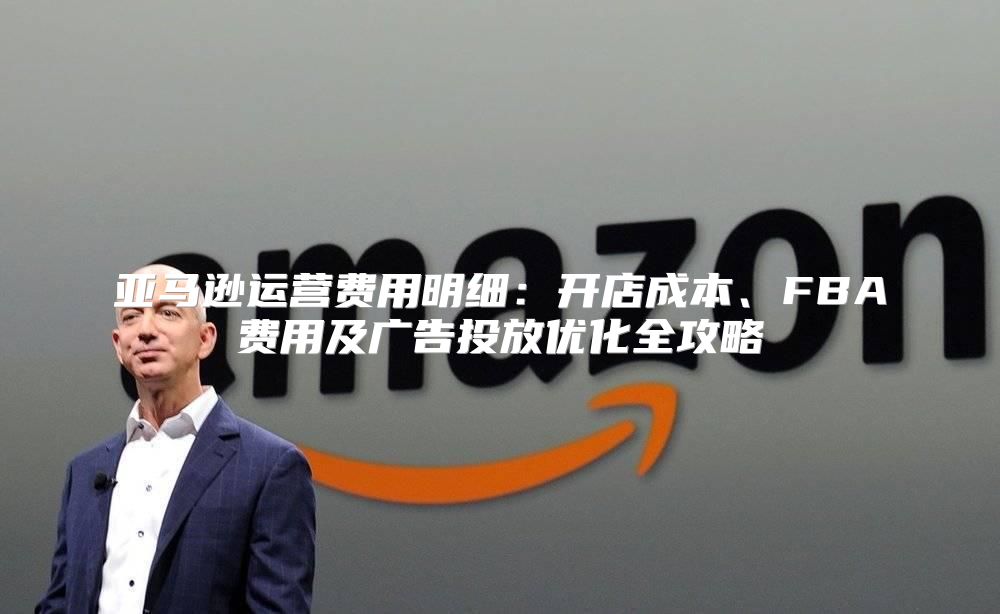 亚马逊运营费用明细：开店成本、FBA费用及广告投放优化全攻略