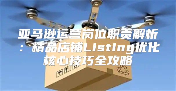 亚马逊运营岗位职责解析：精品店铺Listing优化核心技巧全攻略