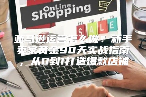 亚马逊运营怎么做？新手卖家黄金90天实战指南，从0到1打造爆款店铺