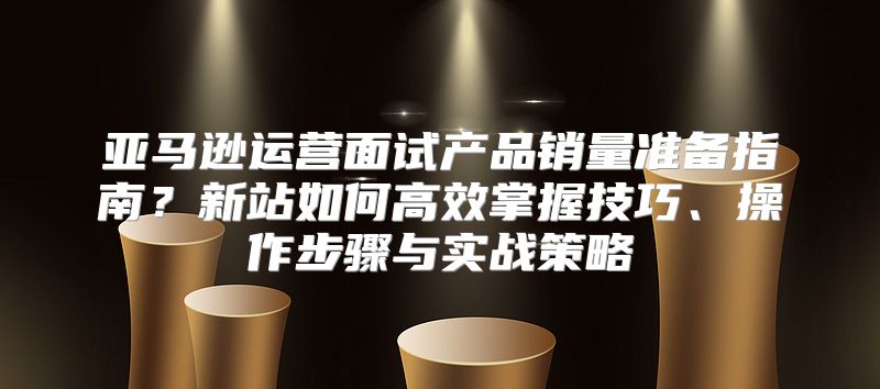 亚马逊运营面试产品销量准备指南？新站如何高效掌握技巧、操作步骤与实战策略