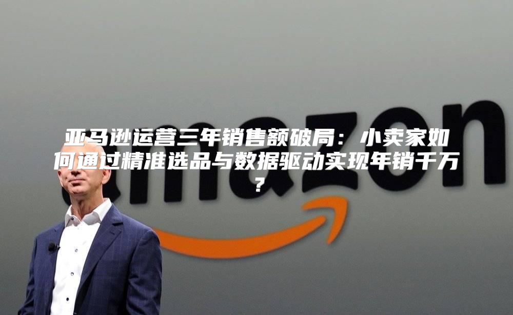 亚马逊运营三年销售额破局：小卖家如何通过精准选品与数据驱动实现年销千万？
