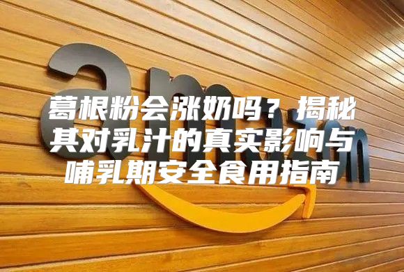 葛根粉会涨奶吗？揭秘其对乳汁的真实影响与哺乳期安全食用指南
