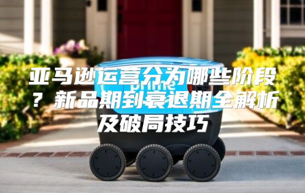 亚马逊运营分为哪些阶段？新品期到衰退期全解析及破局技巧