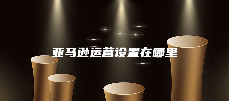 亚马逊运营设置在哪里