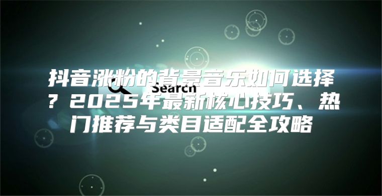 抖音涨粉的背景音乐如何选择？2025年最新核心技巧、热门推荐与类目适配全攻略