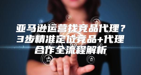 亚马逊运营找竞品代理？3步精准定位竞品+代理合作全流程解析