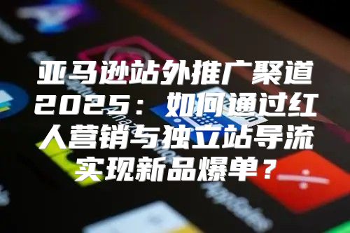 亚马逊站外推广聚道2025：如何通过红人营销与独立站导流实现新品爆单？