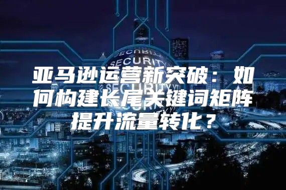 亚马逊运营新突破：如何构建长尾关键词矩阵提升流量转化？