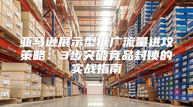 亚马逊展示型推广流量进攻策略：3步突破竞品封锁的实战指南