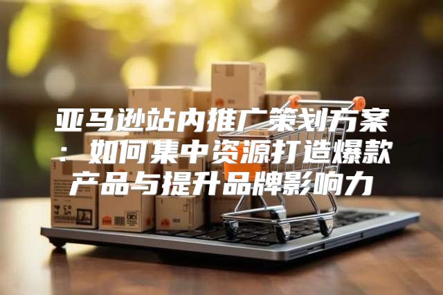 亚马逊站内推广策划方案：如何集中资源打造爆款产品与提升品牌影响力