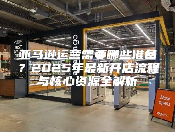 亚马逊运营需要哪些准备？2025年最新开店流程与核心资源全解析