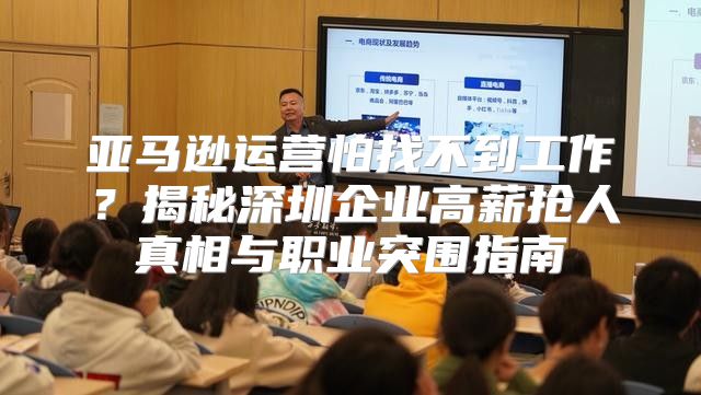 亚马逊运营怕找不到工作？揭秘深圳企业高薪抢人真相与职业突围指南