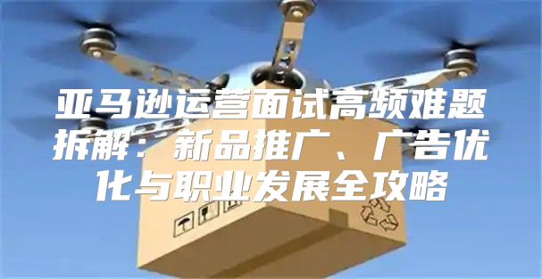 亚马逊运营面试高频难题拆解：新品推广、广告优化与职业发展全攻略