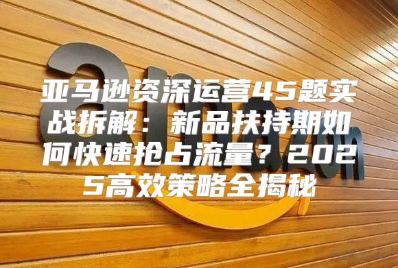 亚马逊资深运营45题实战拆解：新品扶持期如何快速抢占流量？2025高效策略全揭秘