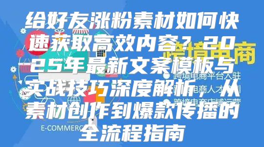 给好友涨粉素材如何快速获取高效内容？2025年最新文案模板与实战技巧深度解析，从素材创作到爆款传播的全流程指南