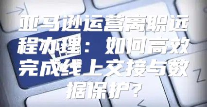 亚马逊运营离职远程办理：如何高效完成线上交接与数据保护？