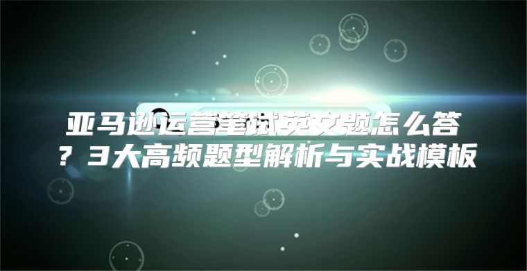 亚马逊运营笔试英文题怎么答？3大高频题型解析与实战模板